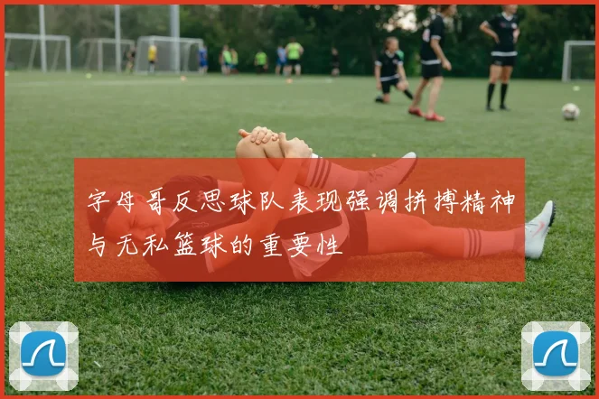 字母哥反思球队表现强调拼搏精神与无私篮球的重要性