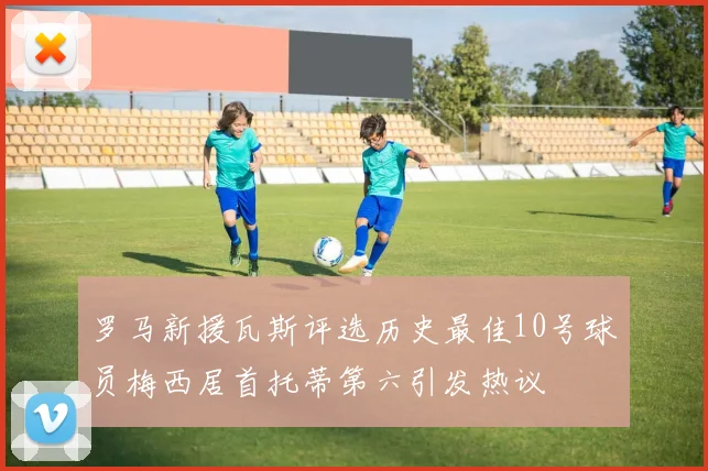 罗马新援瓦斯评选历史最佳10号球员梅西居首托蒂第六引发热议