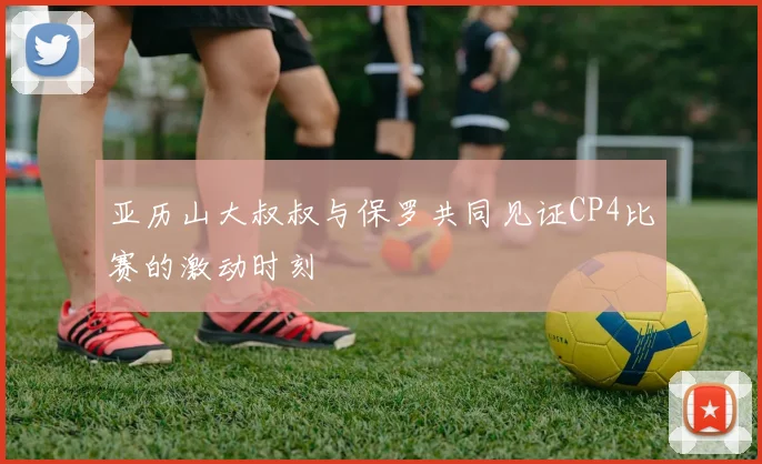 亚历山大叔叔与保罗共同见证CP4比赛的激动时刻