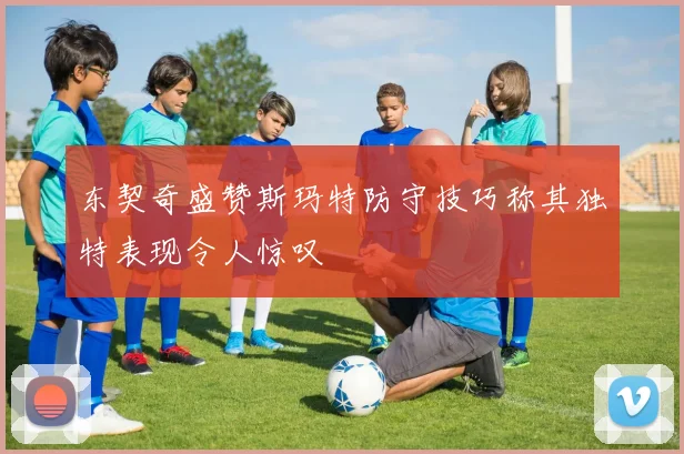 东契奇盛赞斯玛特防守技巧称其独特表现令人惊叹