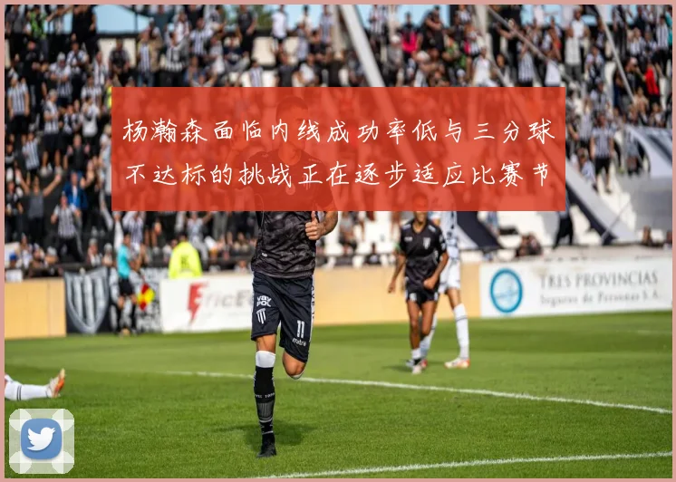 杨瀚森面临内线成功率低与三分球不达标的挑战正在逐步适应比赛节奏