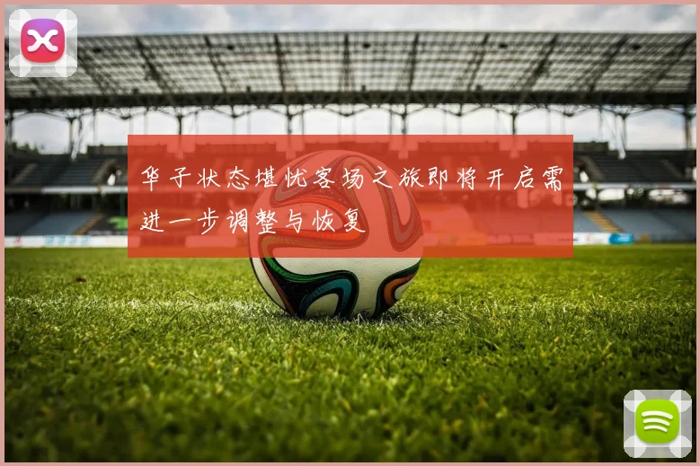 华子状态堪忧客场之旅即将开启需进一步调整与恢复