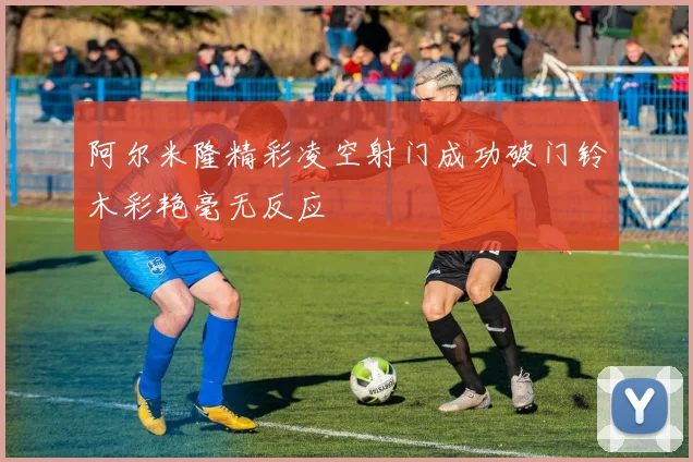 阿尔米隆精彩凌空射门成功破门铃木彩艳毫无反应