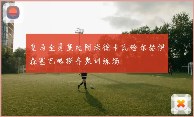 皇马全员集结阿诺德卡瓦哈尔赫伊森塞巴略斯齐聚训练场