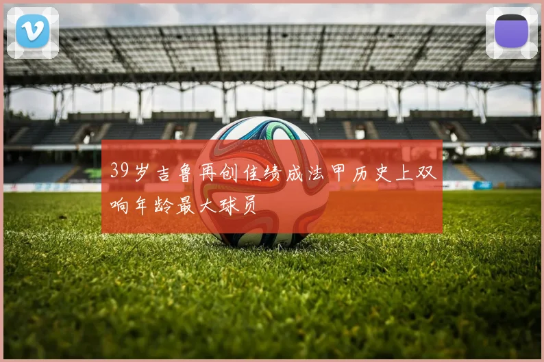 39岁吉鲁再创佳绩成法甲历史上双响年龄最大球员