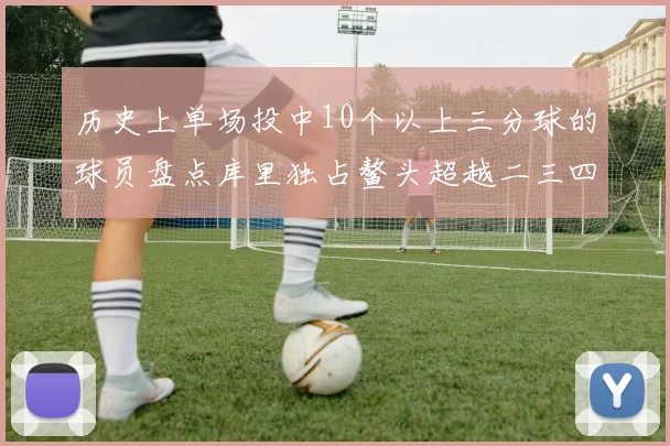 历史上单场投中10个以上三分球的球员盘点库里独占鳌头超越二三四名总和
