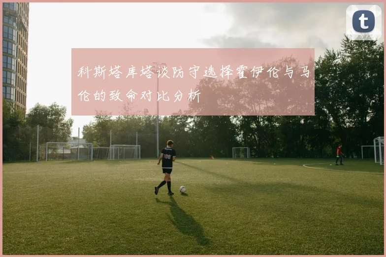 科斯塔库塔谈防守选择霍伊伦与马伦的致命对比分析