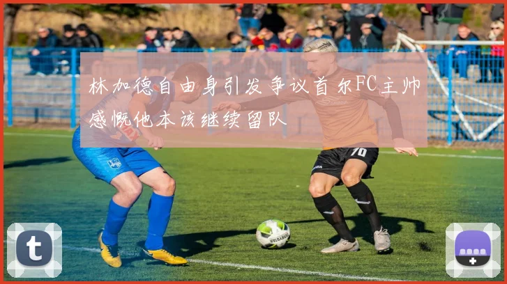 林加德自由身引发争议首尔FC主帅感慨他本该继续留队