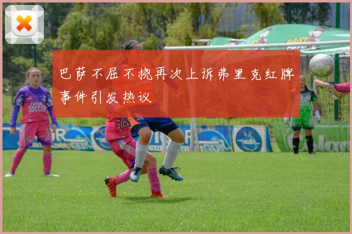 巴萨不屈不挠再次上诉弗里克红牌事件引发热议