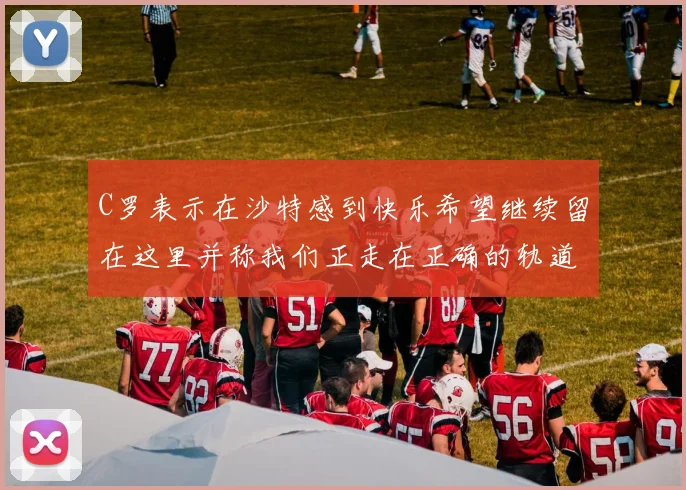 C罗表示在沙特感到快乐希望继续留在这里并称我们正走在正确的轨道上