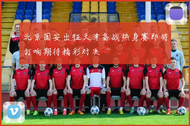 北京国安出征天津备战热身赛即将打响期待精彩对决