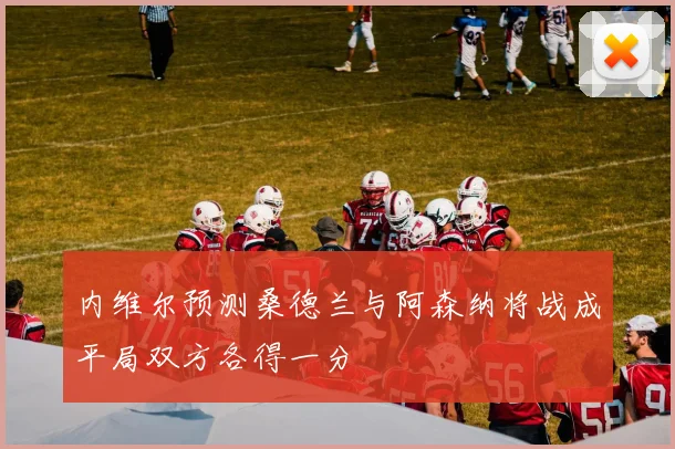 内维尔预测桑德兰与阿森纳将战成平局双方各得一分