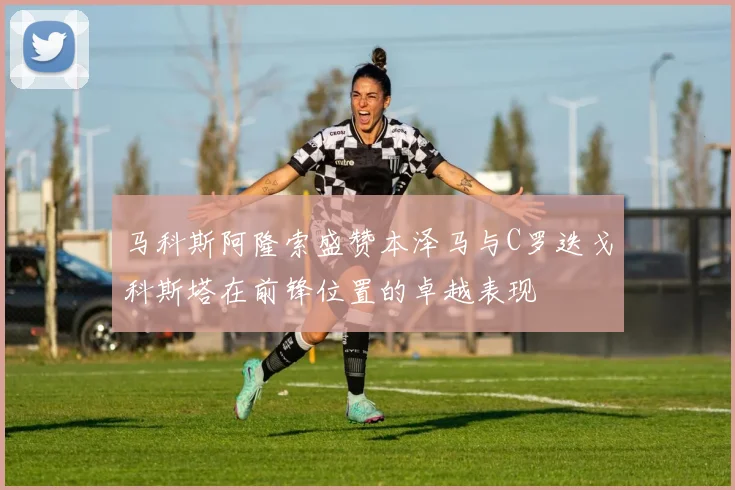 马科斯阿隆索盛赞本泽马与C罗迭戈科斯塔在前锋位置的卓越表现