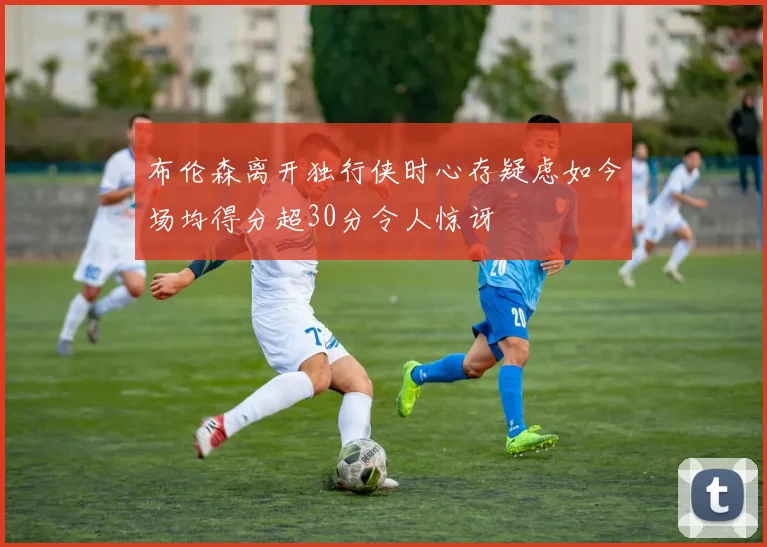 布伦森离开独行侠时心存疑虑如今场均得分超30分令人惊讶