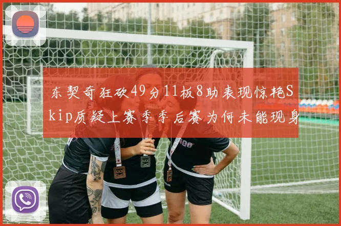 东契奇狂砍49分11板8助表现惊艳Skip质疑上赛季季后赛为何未能现身