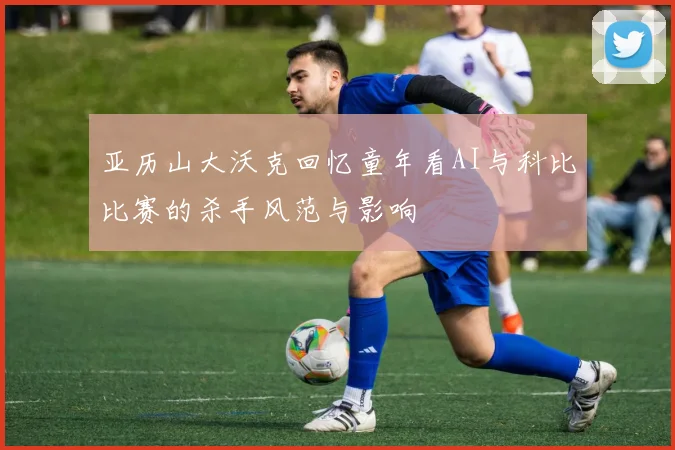 亚历山大沃克回忆童年看AI与科比比赛的杀手风范与影响
